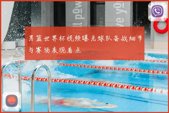 男篮世界杯视频曝光球队备战细节与赛场表现看点