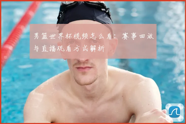 男篮世界杯视频怎么看:赛事回放与直播观看方式解析