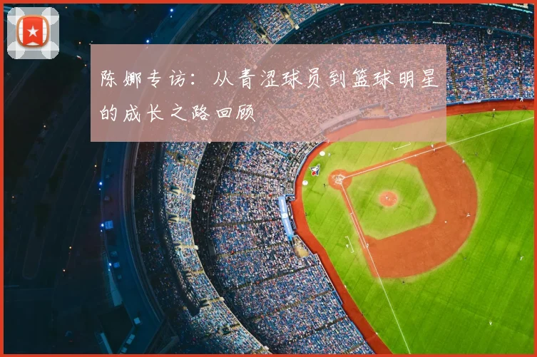陈娜专访:从青涩球员到篮球明星的成长之路回顾