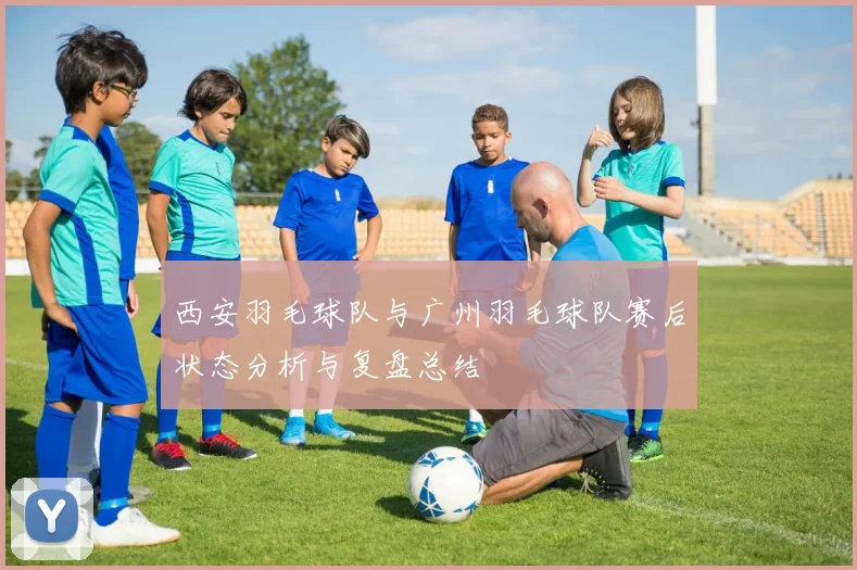 西安羽毛球队与广州羽毛球队赛后状态分析与复盘总结