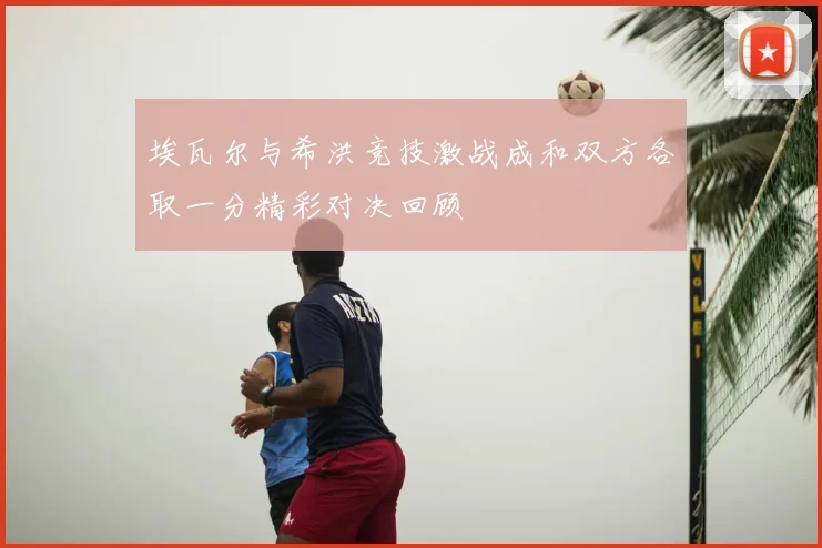 埃瓦尔与希洪竞技激战成和双方各取一分精彩对决回顾
