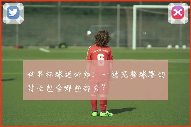 世界杯球迷必知:一场完整球赛的时长包含哪些部分?