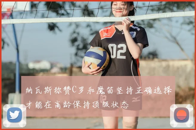 纳瓦斯称赞C罗和魔笛坚持正确选择才能在高龄保持顶级状态