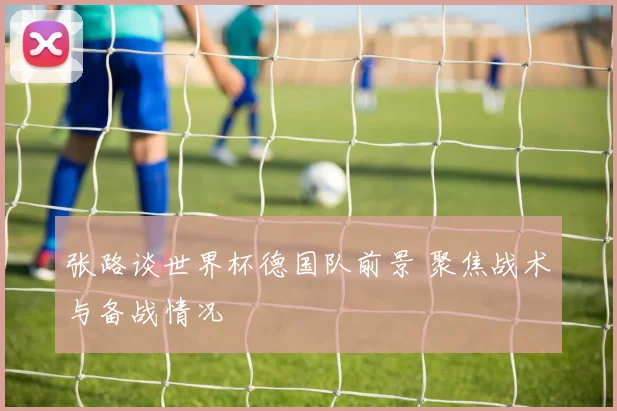 张路谈世界杯德国队前景 聚焦战术与备战情况