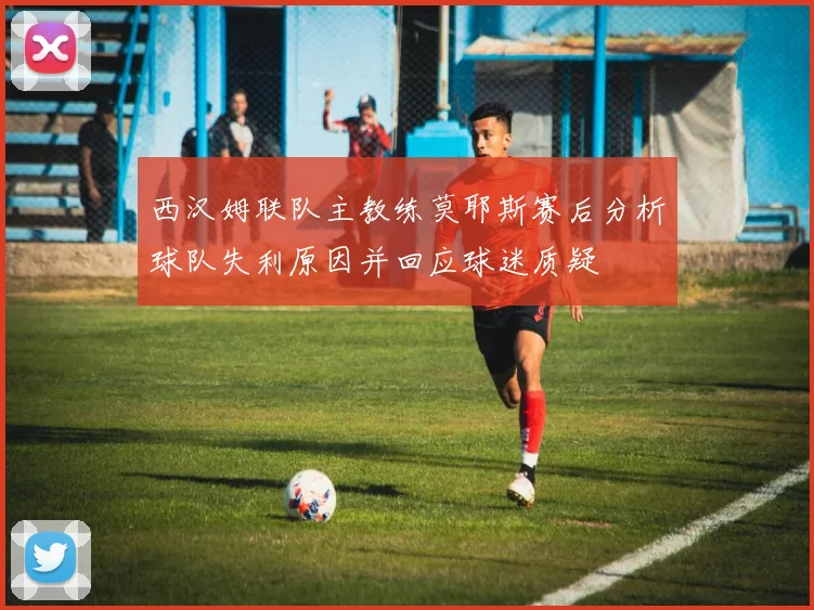 西汉姆联队主教练莫耶斯赛后分析球队失利原因并回应球迷质疑