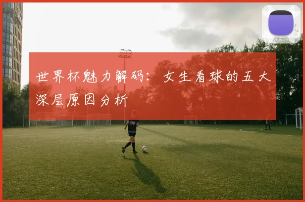 世界杯魅力解码：女生看球的五大深层原因分析
