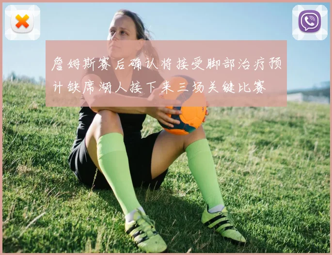 詹姆斯赛后确认将接受脚部治疗预计缺席湖人接下来三场关键比赛