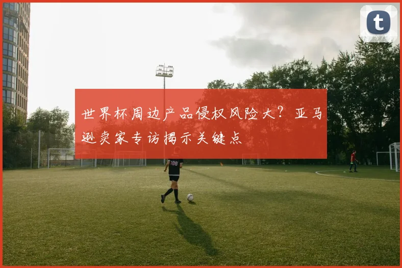 世界杯周边产品侵权风险大?亚马逊卖家专访揭示关键点