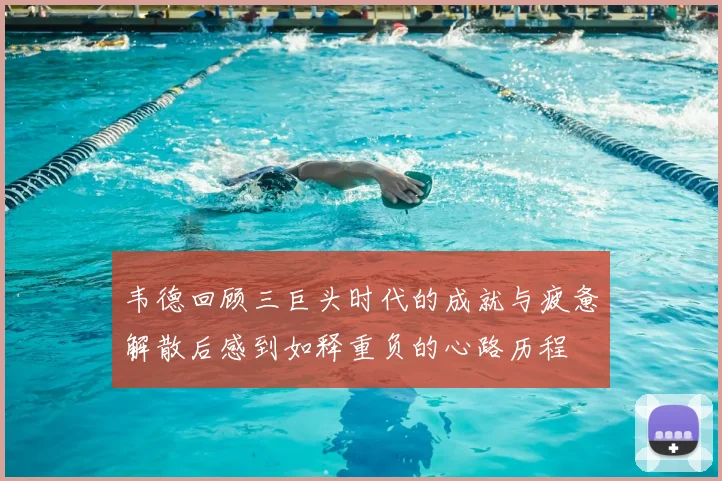 韦德回顾三巨头时代的成就与疲惫解散后感到如释重负的心路历程