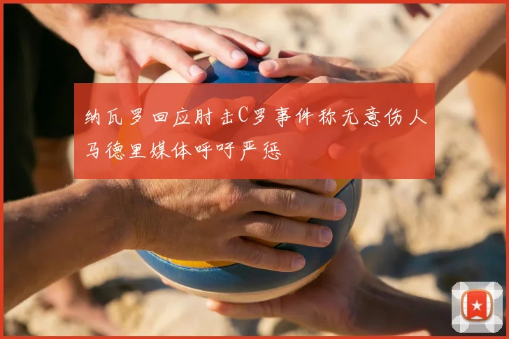纳瓦罗回应肘击C罗事件称无意伤人马德里媒体呼吁严惩