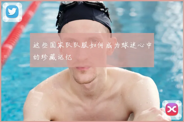 这些国家队队服如何成为球迷心中的珍藏记忆
