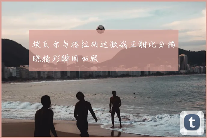 埃瓦尔与格拉纳达激战正酣比分揭晓精彩瞬间回顾