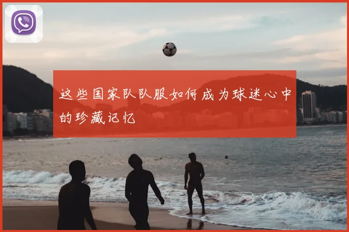 这些国家队队服如何成为球迷心中的珍藏记忆