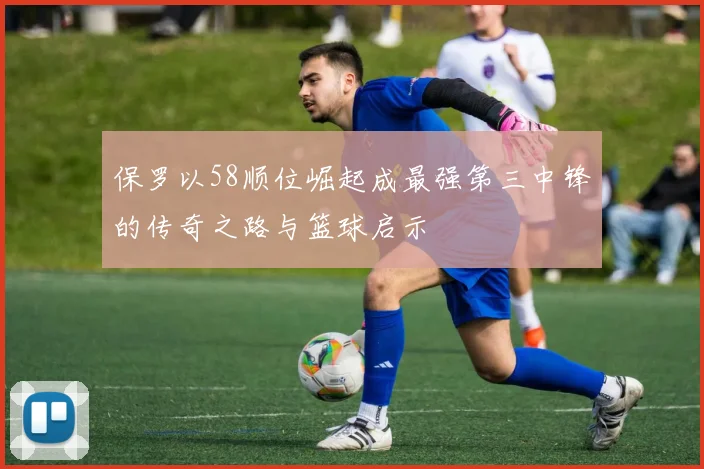 保罗以58顺位崛起成最强第三中锋的传奇之路与篮球启示