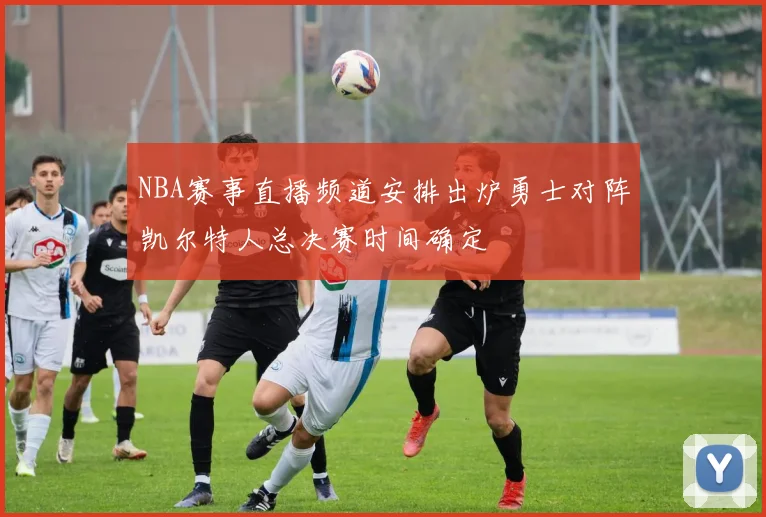 NBA赛事直播频道安排出炉勇士对阵凯尔特人总决赛时间确定