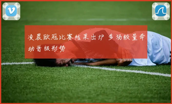 凌晨欧冠比赛结果出炉 多场较量牵动晋级形势