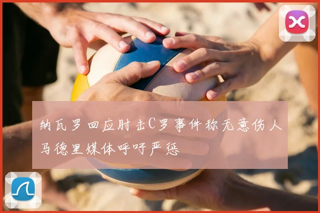 纳瓦罗回应肘击C罗事件称无意伤人马德里媒体呼吁严惩