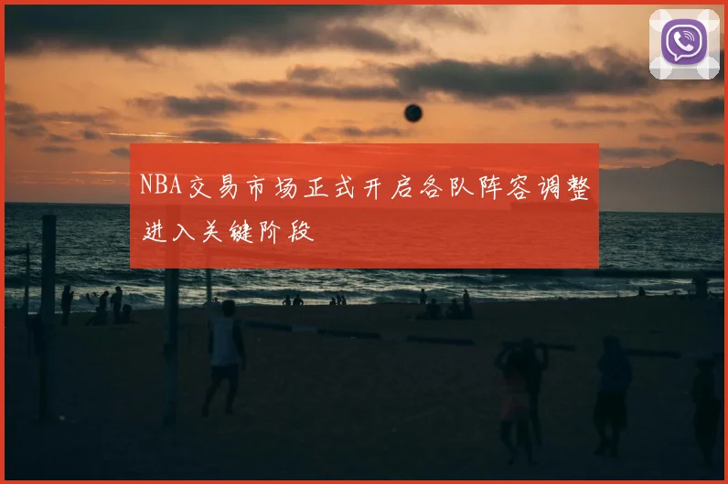 NBA交易市场正式开启各队阵容调整进入关键阶段