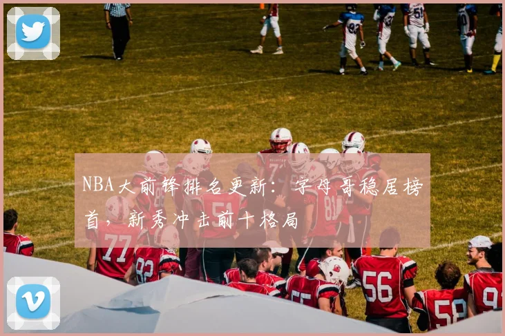 NBA大前锋排名更新:字母哥稳居榜首,新秀冲击前十格局