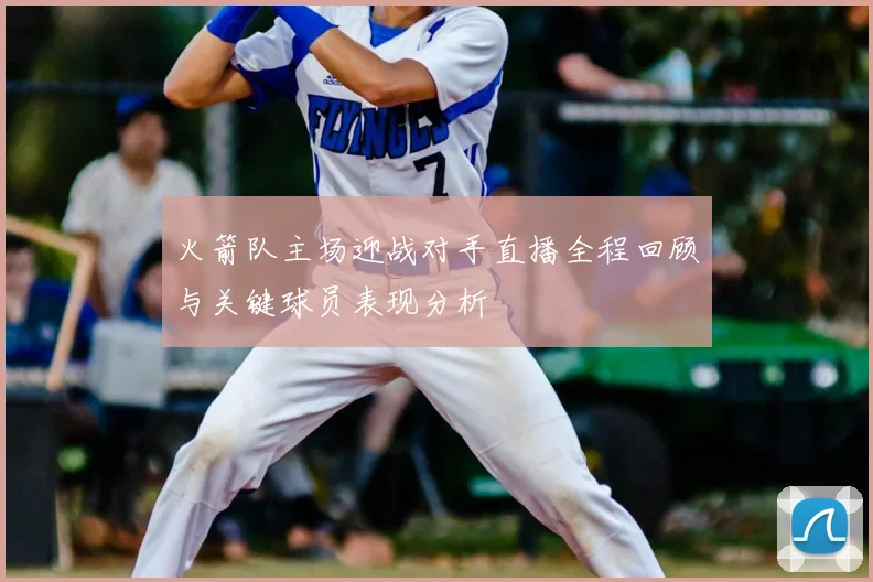 火箭队主场迎战对手直播全程回顾与关键球员表现分析