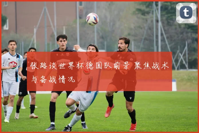 张路谈世界杯德国队前景 聚焦战术与备战情况