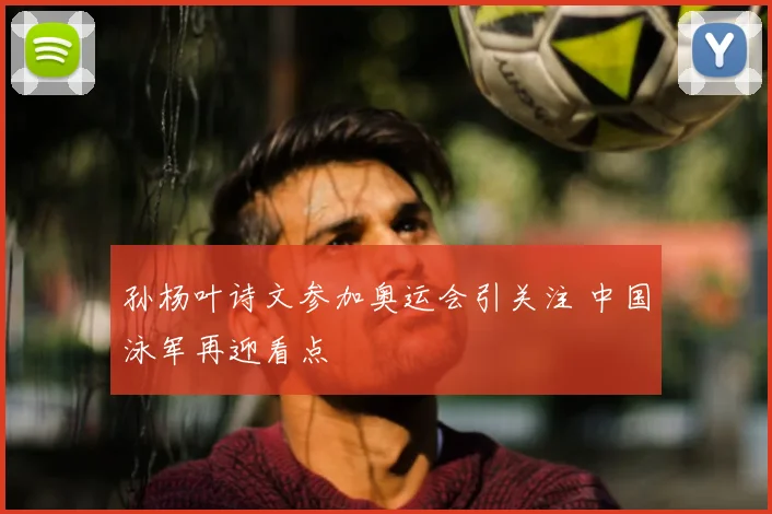 孙杨叶诗文参加奥运会引关注 中国泳军再迎看点