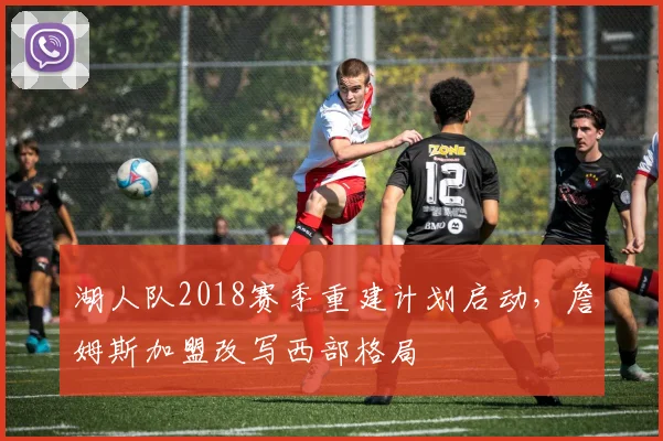 湖人队2018赛季重建计划启动，詹姆斯加盟改写西部格局