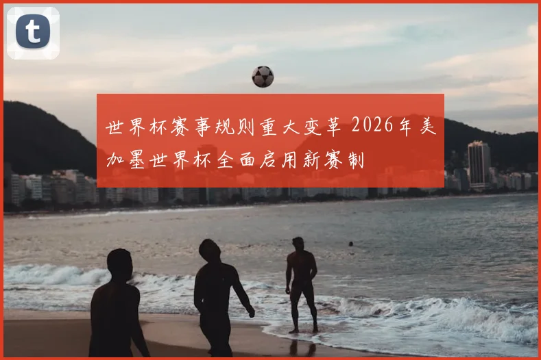 世界杯赛事规则重大变革 2026年美加墨世界杯全面启用新赛制