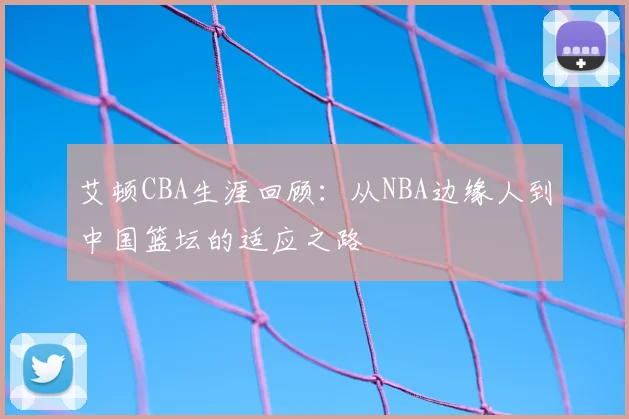 艾顿CBA生涯回顾:从NBA边缘人到中国篮坛的适应之路
