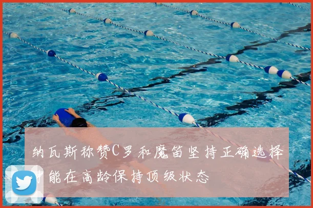纳瓦斯称赞C罗和魔笛坚持正确选择才能在高龄保持顶级状态