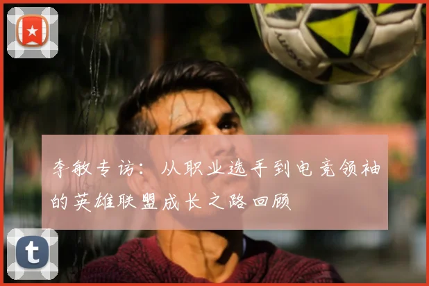 李敏专访：从职业选手到电竞领袖的英雄联盟成长之路回顾