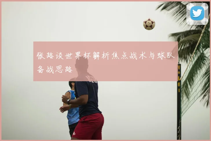 张路谈世界杯解析焦点战术与球队备战思路