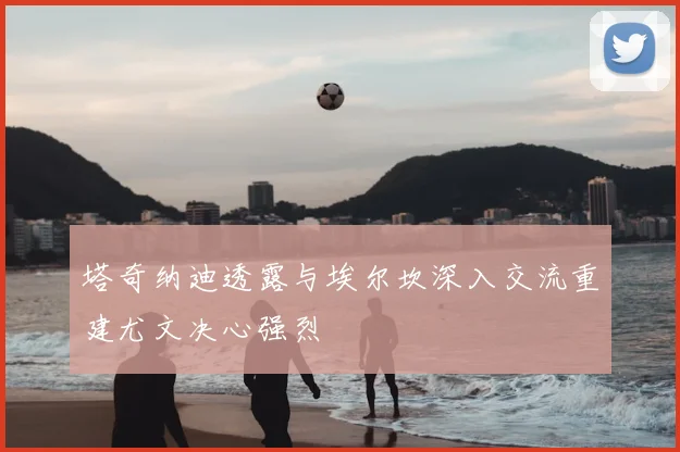塔奇纳迪透露与埃尔坎深入交流重建尤文决心强烈