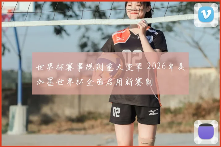 世界杯赛事规则重大变革 2026年美加墨世界杯全面启用新赛制