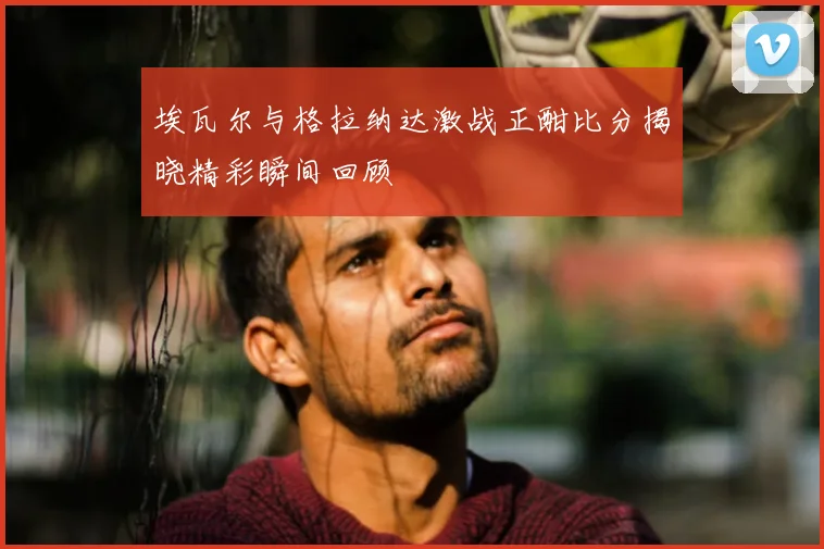 埃瓦尔与格拉纳达激战正酣比分揭晓精彩瞬间回顾