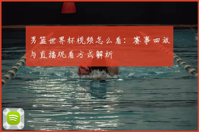 男篮世界杯视频怎么看:赛事回放与直播观看方式解析