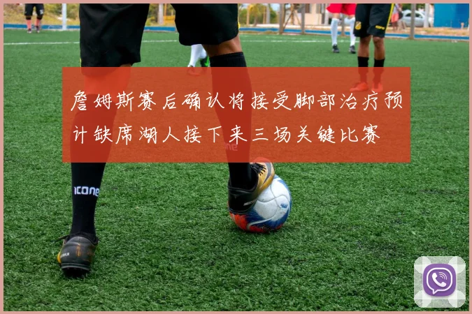 詹姆斯赛后确认将接受脚部治疗预计缺席湖人接下来三场关键比赛