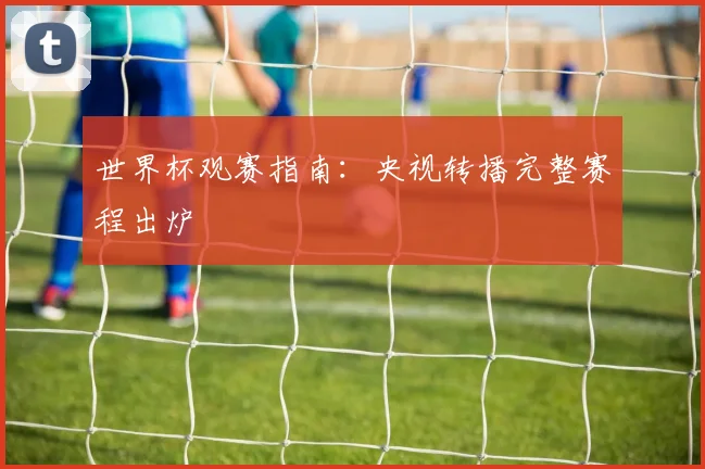 世界杯观赛指南:央视转播完整赛程出炉