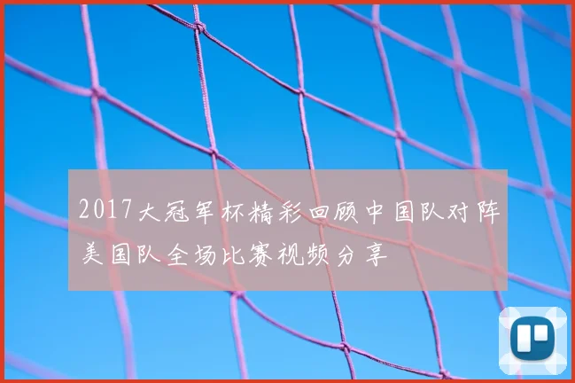 2017大冠军杯精彩回顾中国队对阵美国队全场比赛视频分享