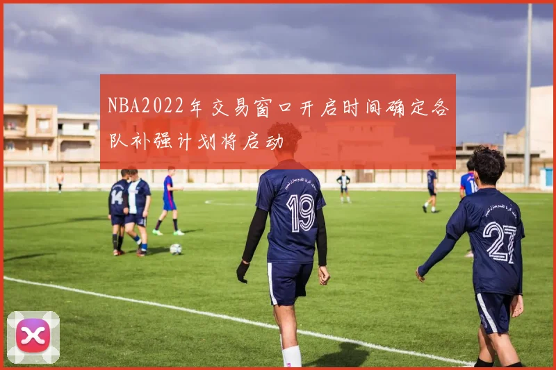 NBA2022年交易窗口开启时间确定各队补强计划将启动