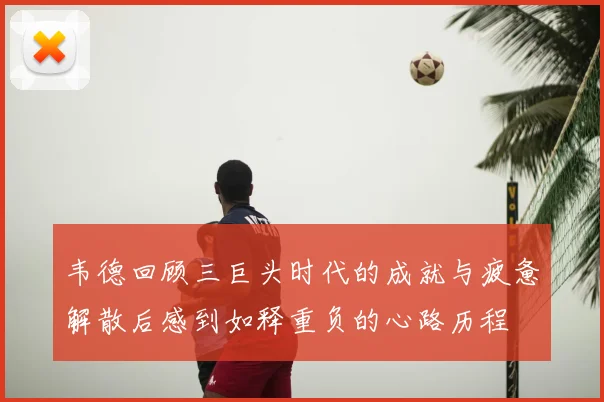 韦德回顾三巨头时代的成就与疲惫解散后感到如释重负的心路历程