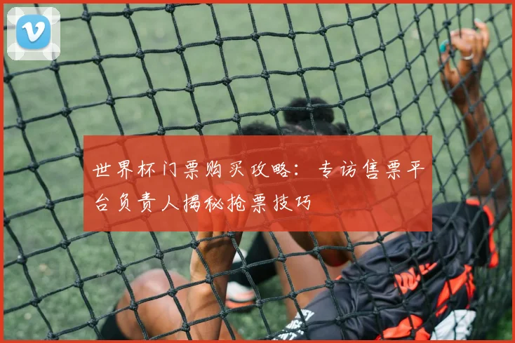世界杯门票购买攻略:专访售票平台负责人揭秘抢票技巧