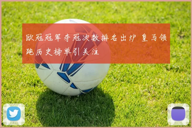 欧冠冠军夺冠次数排名出炉 皇马领跑历史榜单引关注