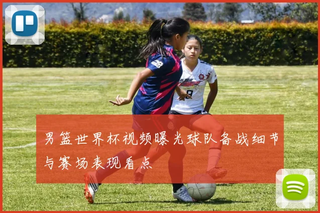 男篮世界杯视频曝光球队备战细节与赛场表现看点