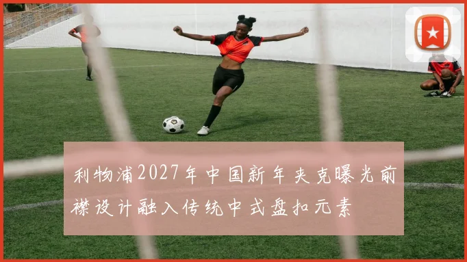利物浦2027年中国新年夹克曝光前襟设计融入传统中式盘扣元素