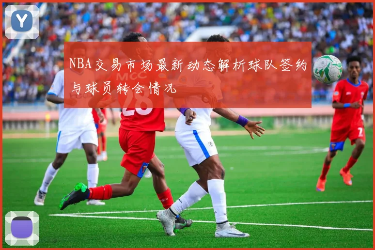 NBA交易市场最新动态解析球队签约与球员转会情况